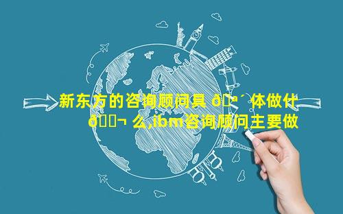 新东方的咨询顾问具 🪴 体做什 🐬 么,ibm咨询顾问主要做什么